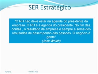 SER Estratégico
"O RH não deve estar na agenda do presidente da
empresa. O RH é a agenda do presidente. No fim das
contas , o resultado da empresa é sempre a soma dos
resultados de desempenho das pessoas. O negócio é
gente"
(Jack Welch)
04/09/13 Iritanha Dias
 