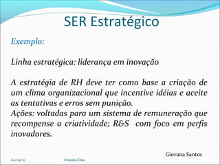 SER Estratégico
Giovana Santos
Exemplo:
Linha estratégica: liderança em inovação
A estratégia de RH deve ter como base a criação de
um clima organizacional que incentive idéias e aceite
as tentativas e erros sem punição.
Ações: voltadas para um sistema de remuneração que
recompense a criatividade; R&S com foco em perfis
inovadores.
04/09/13 Iritanha Dias
 