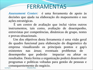 FERRAMENTAS
Assessment Center: é uma ferramenta de apoio às
decisões que ajuda na elaboração do mapeamento e nas
ações estratégicas.
É um centro de avaliação que inclui vários outros
instrumentos, tais como, avaliação de desempenho,
entrevistas por competências, dinâmicas de grupo, testes
e provas situacionais.
Um dos objetivos desta ferramenta é uma visão geral
do quadro funcional para elaboração do diagnóstico da
empresa visualizando os principais pontos e gap’s
existentes nas áreas; eventuais problemas de
desempenho que poderão impactar ou afetar os
resultados. Desta forma a organização poderá desenvolver
programas e políticas voltadas para gestão de pessoas e
consequentemente do negócio.
04/09/13 Iritanha Dias
 