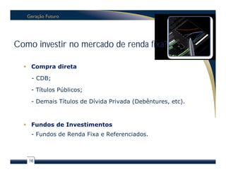 Como investir no mercado de renda fixa?

   Compra direta

    - CDB;

    - Títulos Públicos;

    - Demais Títulos de Dívida Privada (Debêntures, etc).



   Fundos de Investimentos
    - Fundos de Renda Fixa e Referenciados.



   16
 