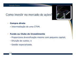 Como investir no mercado de ações?

  Compra direta
   - Intermediação de uma CTVM.


  Fundo ou Clube de Investimento
   - Proporciona diversificação mesmo com pequeno capital;
   - Diluição de custos; e

   - Gestão especializada.



  017
 