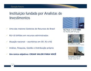 Instituição fundada por Analistas de
   Investimentos

 Uma das maiores Gestoras de Recursos do Brasil


 R$ 4.8 bilhões em recursos administrados


 Atuação nacional – escritórios em SP, RJ e RS


 Análise, Pesquisa, Gestão e Distribuição própria


 Um único objetivo: CRIAR VALOR PARA VOCÊ




     4
 