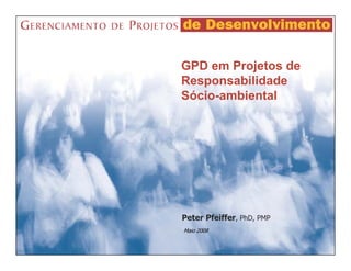 GPD em Projetos de
Responsabilidade
Sócio-ambiental




Peter Pfeiffer, PhD, PMP
Maio 2008
 