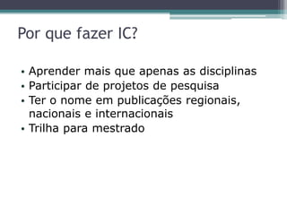 Por que fazer IC?
• Aprender mais que apenas as disciplinas
• Participar de projetos de pesquisa
• Ter o nome em publicações regionais,
nacionais e internacionais
• Trilha para mestrado
 