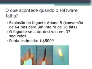 O que acontece quando o software
falha?
• Explosão do foguete Ariane 5 (conversão
de 64 bits para um inteiro de 16 bits)
• O foguete se auto-destruiu em 37
segundos
• Perda estimada: U$500M
 
