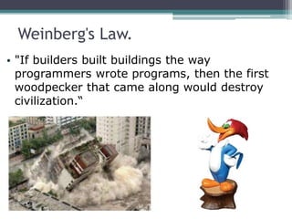 Weinberg's Law.
• "If builders built buildings the way
programmers wrote programs, then the first
woodpecker that came along would destroy
civilization.“
 