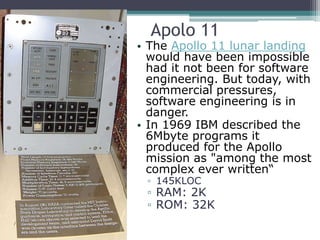 Apolo 11
• The Apollo 11 lunar landing
would have been impossible
had it not been for software
engineering. But today, with
commercial pressures,
software engineering is in
danger.
• In 1969 IBM described the
6Mbyte programs it
produced for the Apollo
mission as "among the most
complex ever written“
▫ 145KLOC
▫ RAM: 2K
▫ ROM: 32K
 