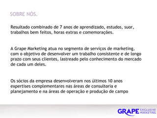 Resultado combinado de 7 anos de aprendizado, estudos, suor, trabalhos bem feitos, horas extras e comemorações. SOBRE NÓS.  A Grape Marketing atua no segmento de serviços de marketing, com o objetivo de desenvolver um trabalho consistente e de longo prazo com seus clientes, lastreado pelo conhecimento do mercado de cada um deles. Os sócios da empresa desenvolveram nos últimos 10 anos expertises complementares nas áreas de consultoria e planejamento e na áreas de operação e produção de campo 