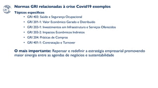 Normas GRI relacionadas à crise Covid19 exemplos
Tópicos específicos
• GRI 403: Saúde e Segurança Ocupacional
• GRI 201-1: Valor Econômico Gerado e Distribuido
• GRI 203-1: Investimentos em Infraestrutura e Serviços Oferecidos
• GRI 203-2: Impactos Econômicos Indiretos
• GRI 204: Práticas de Compras
• GRI 401-1: Contratação e Turnover
O mais importante: Repensar e redefinir a estratégia empresarial promovendo
maior sinergia entre as agendas de negócios e sustentabilidade
 