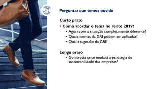 Perguntas que temos ouvido
Curto prazo
• Como abordar o tema no relato 2019?
• Agora com a situação completamente diferente?
• Quais normas da GRI podem ser aplicadas?
• Qual a sugestão da GRI?
Longo prazo
• Como esta crise mudará a estratégia de
sustentabilidade das empresas?
 