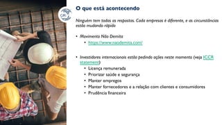 O que está acontecendo
Ninguém tem todas as respostas. Cada empresas é diferente, e as circunstâncias
estão mudando rápido
• Movimento Não Demita
• https://www.naodemita.com/
• Investidores internacionais estão pedindo ações neste momento (veja ICCR
statement)
• Licença remunerada
• Priorizar saúde e segurança
• Manter empregos
• Manter fornecedores e a relação com clientes e consumidores
• Prudência financeira
 