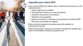 Sugestões para relato 2019
• Usar a carta do CEO para debater sobre a resposta da empresa para a crise,
podendo abordar:
• Saúde e Segurança no Trabalho
• Preparação para resiliência em caso de desastres
• Assistência aos clientes e fornecedores
• Assistência aos empregados
• Impactos econômicos – disclaimers nas projeções de resultados 2020
• Plano para continuidade dos negócios
• Pode-se abordar programas já existentes que estão ajudando no
enfrentamento da crise
• Pode-se ainda produzir encartes com projetos emergenciais realizados para
apoio às comunidades, infraestrutura, governos etc
 
