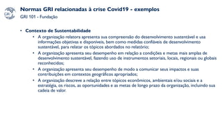 Normas GRI relacionadas à crise Covid19 - exemplos
GRI 101 - Fundação
• Contexto de Sustentabilidade
• A organização relatora apresenta sua compreensão do desenvolvimento sustentável e usa
informações objetivas e disponíveis, bem como medidas confiáveis de desenvolvimento
sustentável, para relatar os tópicos abordados no relatório;
• A organização apresenta seu desempenho em relação a condições e metas mais amplas de
desenvolvimento sustentável, fazendo uso de instrumentos setoriais, locais, regionais ou globais
reconhecidos;
• A organização apresenta seu desempenho de modo a comunicar seus impactos e suas
contribuições em contextos geográficos apropriados;
• A organização descreve a relação entre tópicos econômicos, ambientais e/ou sociais e a
estratégia, os riscos, as oportunidades e as metas de longo prazo da organização, incluindo sua
cadeia de valor.
 