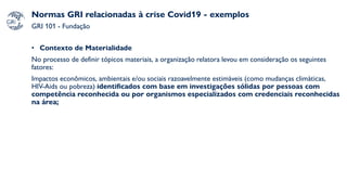Normas GRI relacionadas à crise Covid19 - exemplos
GRI 101 - Fundação
• Contexto de Materialidade
No processo de definir tópicos materiais, a organização relatora levou em consideração os seguintes
fatores:
Impactos econômicos, ambientais e/ou sociais razoavelmente estimáveis (como mudanças climáticas,
HIV-Aids ou pobreza) identificados com base em investigações sólidas por pessoas com
competência reconhecida ou por organismos especializados com credenciais reconhecidas
na área;
 