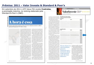 Prêmios: 2011 – Valor Investe & Standard & Poor’s
Em setembro de 2011 o GTI Value FIA recebe 5 estrelas,
a premiação máxima, no ranking elaborado pela
Standard & Poor´s (S&P).




                                                         12
 