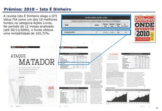 Prêmios: 2010 – Isto É Dinheiro
A revista Isto É Dinheiro elege o GTI
Value FIA como um dos 10 melhores
fundos na categoria Ações Livres.
No período de 12 meses analisado
(até 30/11/2009), o fundo obteve
uma rentabilidade de 165,72%.




                                        13
 