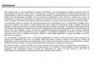 Disclaimer

 Este material tem o único propósito de divulgar informações e dar transparência à gestão executada pela GTI
 Administração de Recursos Ltda. (“GTI”) e não deve ser considerado como oferta de venda de cotas de fundos de
 investimento ou clubes de investimento. O material não constitui o prospecto previsto na Instrução CVM 409 ou no
 Código de Auto-Regulação da ANBID para os fundos de investimento e não constitui o estatuto dos clubes de
 investimento. Fundos de investimento ou clubes de investimento não contam com a garantia do administrador do
 fundo, do gestor da carteira, de qualquer mecanismo de seguro ou, ainda, do Fundo Garantidor de Créditos - FGC.
 A rentabilidade obtida no passado não representa garantia de rentabilidade futura. A rentabilidade divulgada não é
 líquida de impostos. Nos fundos e clubes geridos pela GTI a data de conversão de cotas é diversa da data de
 resgate e a data de pagamento do resgate é diversa da data do pedido de resgate. Os fundos e clubes geridos pela
 GTI utilizam estratégias com derivativos como parte integrante de sua política de investimento. Tais estratégias, da
 forma como são adotadas, podem resultar em significativas perdas patrimoniais para seus cotistas, podendo
 inclusive acarretar perdas superiores ao capital aplicado e a conseqüente obrigação do cotista de aportar recursos
 adicionais para cobrir o prejuízo do fundos e clubes. O fundo está autorizado a realizar aplicações em ativos
 financeiros no exterior.
 Em atendimento à Instrução CVM nº 465, desde 02/05/2008, os fundos e clubes de renda variável deixaram de
 apurar sua rentabilidade com base na cotação média das ações e passou a fazê-lo com base na cotação de
 fechamento. Assim comparações de rentabilidade devem utilizar, para períodos anteriores a 02/05/2008, a cotação
 média dos índices de ações e, para períodos posteriores a esta data, a cotação de fechamento.
 Os fundos de ações e clubes de ações com renda variável podem estar expostos à significativa concentração em
 ativos de poucos emissores, com os riscos daí decorrentes. Ao investidor é recomendada a leitura cuidadosa do
 prospecto e do regulamento social do Fundo de investimento ao aplicar os seus recursos. A GTI não se
 responsabiliza por decisões de investimento tomadas com base neste material.
 
