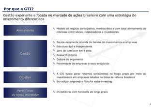 Por que a GTI?
Gestão experiente e focada no mercado de ações brasileiro com uma estratégia de
investimento diferenciada

                               Modelo de negócio participativo, meritocrático e com total alinhamento de
        Alinhamento
                               interesse entre sócios, colaboradores e investidores



                               Equipe experiente oriunda de bancos de investimentos e empresas
                               Estrutura ágil e independente
                               Zero de turn-over em 4 anos
           Gestão              Research próprio
                               Cultura do argumento
                               Proximidade às empresas e seus executivos



                               A GTI busca gerar retornos consistentes no longo prazo por meio do
          Objetivo             investimento em empresas listadas na bolsa de valores brasileira
                               Estratégia long-only e filosofia value investing.


         Perfil típico         Investidores com horizonte de longo prazo
     do nosso investidor


                                                                                                           2
 
