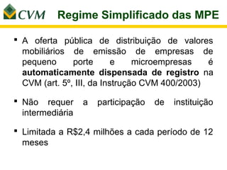 Regime Simplificado das MPE

 A oferta pública de distribuição de valores
  mobiliários de emissão de empresas de
  pequeno      porte       e    microempresas   é
  automaticamente dispensada de registro na
  CVM (art. 5º, III, da Instrução CVM 400/2003)

 Não requer      a   participação   de   instituição
  intermediária

 Limitada a R$2,4 milhões a cada período de 12
  meses
 