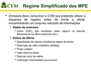 Regime Simplificado das MPE

 Emissora deve comunicar a CVM que pretende utilizar a
  dispensa de registro antes de iniciar a oferta,
  encaminhando um conjunto reduzido de informações
    Dados da emissora
       nome, CNPJ, tipo societário, sede, página na internet,
        faturamento no último exercício etc.)
    Dados da Oferta
       Quantidade de valores mobiliários objeto da oferta
       Descrição do valor mobiliário ofertado
       Preço unitário
       Valor total da oferta
       Data de início da oferta
       Instituição intermediária (se houver)
 