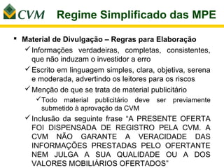 Regime Simplificado das MPE

 Material de Divulgação – Regras para Elaboração
   Informações verdadeiras, completas, consistentes,
    que não induzam o investidor a erro
   Escrito em linguagem simples, clara, objetiva, serena
    e moderada, advertindo os leitores para os riscos
   Menção de que se trata de material publicitário
      Todo material publicitário deve   ser   previamente
       submetido à aprovação da CVM
    Inclusão da seguinte frase “A PRESENTE OFERTA
     FOI DISPENSADA DE REGISTRO PELA CVM. A
     CVM NÃO GARANTE A VERACIDADE DAS
     INFORMAÇÕES PRESTADAS PELO OFERTANTE
     NEM JULGA A SUA QUALIDADE OU A DOS
     VALORES MOBILIÁRIOS OFERTADOS”
 