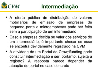 Intermediação
 A oferta pública de distribuição de valores
  mobiliários de emissão de empresas de
  pequeno porte e microempresas pode ser feita
  sem a participação de um intermediário
 Caso a empresa decida se valer dos serviços de
  um intermediário, é importante checar se esse
  se encontra devidamente registrado na CVM
 A atividade de um Portal de Crowdfunding pode
  constituir intermediação e ser, portanto, sujeita à
  registro? A resposta parece depender da
  atuação do portal no caso concreto
 