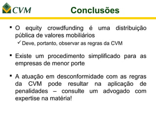 Conclusões
 O equity crowdfunding é uma distribuição
  pública de valores mobiliários
   Deve, portanto, observar as regras da CVM

 Existe um procedimento simplificado para as
  empresas de menor porte

 A atuação em desconformidade com as regras
  da CVM pode resultar na aplicação de
  penalidades – consulte um advogado com
  expertise na matéria!
 