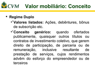 Valor mobiliário: Conceito
 Regime Duplo
  Valores listados: Ações, debêntures, bônus
    de subscrição etc.
  Conceito genérico: quando ofertados
    publicamente, quaisquer outros títulos ou
    contratos de investimento coletivo, que gerem
    direito de participação, de parceria ou de
    remuneração,      inclusive   resultante    de
    prestação de serviços, cujos rendimentos
    advêm do esforço do empreendedor ou de
    terceiros
 
