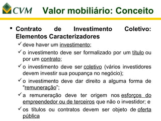 Valor mobiliário: Conceito
 Contrato   de     Investimento             Coletivo:
  Elementos Caracterizadores
   deve haver um investimento;
   o investimento deve ser formalizado por um título ou
    por um contrato;
   o investimento deve ser coletivo (vários investidores
    devem investir sua poupança no negócio);
   o investimento deve dar direito a alguma forma de
    "remuneração”;
   a remuneração deve ter origem nos esforços do
    empreendedor ou de terceiros que não o investidor; e
   os títulos ou contratos devem ser objeto de oferta
    pública
 