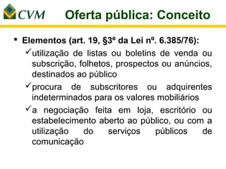 Oferta pública: Conceito
 Elementos (art. 19, §3º da Lei nº. 6.385/76):
  utilização de listas ou boletins de venda ou
    subscrição, folhetos, prospectos ou anúncios,
    destinados ao público
  procura de subscritores ou adquirentes
    indeterminados para os valores mobiliários
  a negociação feita em loja, escritório ou
    estabelecimento aberto ao público, ou com a
    utilização   do     serviços   públicos     de
    comunicação
 