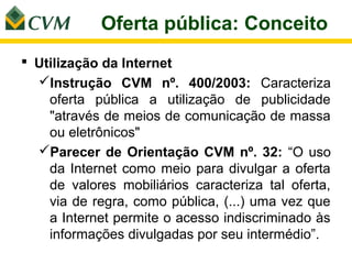 Oferta pública: Conceito
 Utilização da Internet
  Instrução CVM nº. 400/2003: Caracteriza
    oferta pública a utilização de publicidade
    "através de meios de comunicação de massa
    ou eletrônicos"
  Parecer de Orientação CVM nº. 32: “O uso
    da Internet como meio para divulgar a oferta
    de valores mobiliários caracteriza tal oferta,
    via de regra, como pública, (...) uma vez que
    a Internet permite o acesso indiscriminado às
    informações divulgadas por seu intermédio”.
 