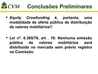Conclusões Preliminares
 Equity Crowfunding é, portanto, uma
  modalidade de oferta pública de distribuição
  de valores mobiliários!!

 Lei nº. 6.385/76, art . 19: Nenhuma emissão
  pública    de    valores    mobiliários será
  distribuída no mercado sem prévio registro
  na Comissão.
 