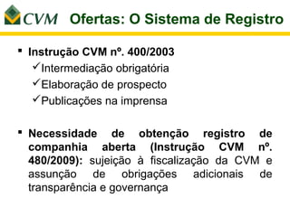 Ofertas: O Sistema de Registro

 Instrução CVM nº. 400/2003
   Intermediação obrigatória
   Elaboração de prospecto
   Publicações na imprensa

 Necessidade de obtenção registro de
  companhia aberta (Instrução CVM nº.
  480/2009): sujeição à fiscalização da CVM e
  assunção de obrigações adicionais de
  transparência e governança
 