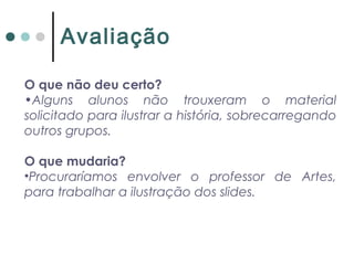 O que não deu certo?
•Alguns alunos não trouxeram o material
solicitado para ilustrar a história, sobrecarregando
outros grupos.
O que mudaria?
•Procuraríamos envolver o professor de Artes,
para trabalhar a ilustração dos slides.
Avaliação
 