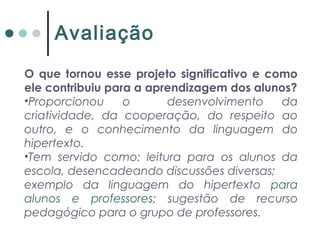 O que tornou esse projeto significativo e como
ele contribuiu para a aprendizagem dos alunos?
•Proporcionou o desenvolvimento da
criatividade, da cooperação, do respeito ao
outro, e o conhecimento da linguagem do
hipertexto.
•Tem servido como: leitura para os alunos da
escola, desencadeando discussões diversas;
exemplo da linguagem do hipertexto para
alunos e professores; sugestão de recurso
pedagógico para o grupo de professores.
Avaliação
 