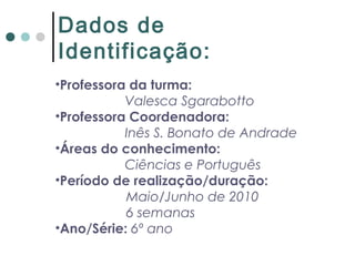 Dados de
Identificação:
•Professora da turma:
Valesca Sgarabotto
•Professora Coordenadora:
Inês S. Bonato de Andrade
•Áreas do conhecimento:
Ciências e Português
•Período de realização/duração:
Maio/Junho de 2010
6 semanas
•Ano/Série: 6º ano
 