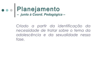 Criado a partir da identificação da
necessidade de tratar sobre o tema da
adolescência e da sexualidade nessa
fase.
Planejamento
– junto à Coord. Pedagógica –
 