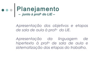 Apresentação dos objetivos e etapas
de sala de aula à profa
do LIE.
Apresentação da linguagem de
hipertexto à profa
de sala de aula e
sistematização das etapas do trabalho.
Planejamento
– junto à profa
do LIE –
 