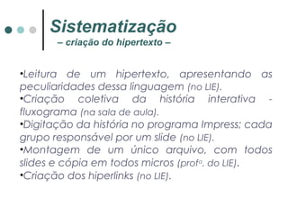 •Leitura de um hipertexto, apresentando as
peculiaridades dessa linguagem (no LIE).
•Criação coletiva da história interativa -
fluxograma (na sala de aula).
•Digitação da história no programa Impress; cada
grupo responsável por um slide (no LIE).
•Montagem de um único arquivo, com todos
slides e cópia em todos micros (profa
. do LIE).
•Criação dos hiperlinks (no LIE).
Sistematização
– criação do hipertexto –
 