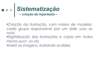 •Criação da ilustração, com massa de modelar,
cada grupo responsável por um slide (sala de
aula).
•Digitalização das ilustrações e cópia em todos
micros (profa
. do LIE).
•Inserir as imagens, ilustrando os slides.
Sistematização
– criação do hipertexto –
 