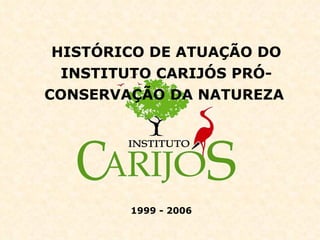 HISTÓRICO DE ATUAÇÃO DO INSTITUTO CARIJÓS PRÓ-CONSERVAÇÃO DA NATUREZA   1999 - 2006 