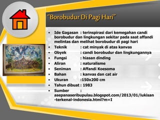 • Ide Gagasan : terinspirasi dari kemegahan candi
borobudur dan lingkungan sekitar pada saat affandi
melintas dan melihat borobudur di pagi hari
• Teknik : cat minyak di atas kanvas
• Obyek : candi borobudur dan lingkungannya
• Fungsi : hiasan dinding
• Aliran : naturalisme
• Seniman : Affandi Koesoma
• Bahan : kanvas dan cat air
• Ukuran :150x200 cm
• Tahun dibuat : 1983
• Sumber :
asepanaseribupulau.blogspot.com/2013/01/lukisan
-terkenal-indonesia.html?m=I
 