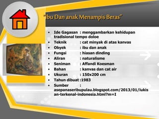 • Ide Gagasan : menggambarkan kehidupan
tradisional tempo doloe
• Teknik : cat minyak di atas kanvas
• Obyek : ibu dan anak
• Fungsi : hiasan dinding
• Aliran : naturalisme
• Seniman : Affandi Koesman
• Bahan : kanvas dan cat air
• Ukuran : 150x200 cm
• Tahun dibuat :1983
• Sumber :
asepanaseribupulau.blogspot.com/2013/01/lukis
an-terkenal-indonesia.html?m=I
 