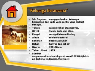 • Ide Gagasan : menggambarkan keluarga
berencana dari kuda yang cantik yang terlihat
bahagia.
• Teknik : cat minyak di atas kanvas.
• Obyek : 3 ekor kuda dan alam.
• Fungsi : sebagai hiasan dinding
• Aliran : realisme natural
• Seniman : Basuki Abdullah
• Bahan : kanvas dan cat air
• Ukuran : 200x90 cm
• Tahun dibuat : 1975
• Sumber :
asepanaseribupulau.blogspot.com/2013/01/lukis
an-terkenal-indonesia.html?m=I
 