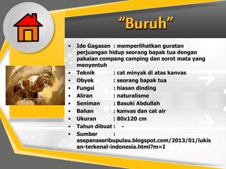 • Ide Gagasan : memperlihatkan guratan
perjuangan hidup seorang bapak tua dengan
pakaian compang camping dan sorot mata yang
menyentuh
• Teknik : cat minyak di atas kanvas
• Obyek : seorang bapak tua
• Fungsi : hiasan dinding
• Aliran : naturalisme
• Seniman : Basuki Abdullah
• Bahan : kanvas dan cat air
• Ukuran : 80x120 cm
• Tahun dibuat : -
• Sumber :
asepanaseribupulau.blogspot.com/2013/01/lukis
an-terkenal-indonesia.html?m=I
 