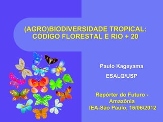(AGRO)BIODIVERSIDADE TROPICAL:
  CÓDIGO FLORESTAL E RIO + 20



                   Paulo Kageyama
                     ESALQ/USP


                 Repórter do Futuro -
                      Amazônia
               IEA-São Paulo, 16/06/2012
 