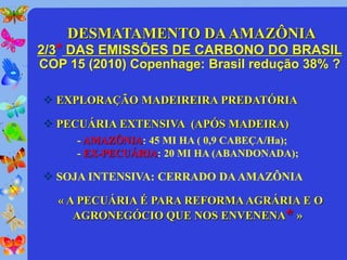 DESMATAMENTO DA AMAZÔNIA
2/3* DAS EMISSÕES DE CARBONO DO BRASIL
COP 15 (2010) Copenhage: Brasil redução 38% ?

 EXPLORAÇÃO MADEIREIRA PREDATÓRIA

 PECUÁRIA EXTENSIVA (APÓS MADEIRA)
     - AMAZÔNIA: 45 MI HA ( 0,9 CABEÇA/Ha);
     - EX-PECUÁRIA: 20 MI HA (ABANDONADA);

 SOJA INTENSIVA: CERRADO DA AMAZÔNIA

   « A PECUÁRIA É PARA REFORMA AGRÁRIA E O
      AGRONEGÓCIO QUE NOS ENVENENA* »
 