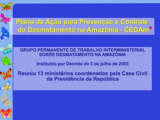 Plano de Ação para Prevenção e Controle
do Desmatamento na Amazônia - CEDAm*

 GRUPO PERMANENTE DE TRABALHO INTERMINISTERIAL
        SOBRE DESMATAMENTO NA AMAZÔNIA

       Instituído por Decreto de 3 de julho de 2003

Reuniu 13 ministérios coordenados pela Casa Civil
          da Presidência da República
 