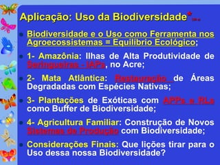Aplicação: Uso da Biodiversidade*          (30 a)




   Biodiversidade e o Uso como Ferramenta nos
    Agroecossistemas = Equilíbrio Ecológico;
   1- Amazônia: Ilhas de Alta Produtividade de
    Seringueiras - IAPs, no Acre;
   2- Mata Atlântica: Restauração de Áreas
    Degradadas com Espécies Nativas;
   3- Plantações de Exóticas com APPs e RLs
    como Buffer de Biodiversidade;
   4- Agricultura Familiar: Construção de Novos
    Sistemas de Produção com Biodiversidade;
   Considerações Finais: Que lições tirar para o
    Uso dessa nossa Biodiversidade?
 