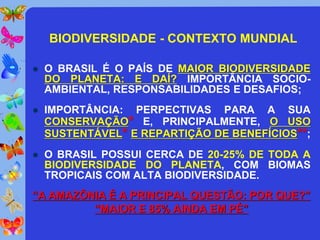 BIODIVERSIDADE - CONTEXTO MUNDIAL

   O BRASIL É O PAÍS DE MAIOR BIODIVERSIDADE
    DO PLANETA: E DAÍ? IMPORTÂNCIA SOCIO-
    AMBIENTAL, RESPONSABILIDADES E DESAFIOS;
   IMPORTÂNCIA: PERPECTIVAS PARA A SUA
    CONSERVAÇÃO* E, PRINCIPALMENTE, O USO
    SUSTENTÁVEL* E REPARTIÇÃO DE BENEFÍCIOS**;
   O BRASIL POSSUI CERCA DE 20-25% DE TODA A
    BIODIVERSIDADE DO PLANETA, COM BIOMAS
    TROPICAIS COM ALTA BIODIVERSIDADE.
“A AMAZÔNIA É A PRINCIPAL QUESTÃO: POR QUE?”
         “MAIOR E 85% AINDA EM PÉ”
 